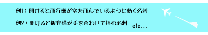 例1）開けると飛行機が空を飛んでいるように動く名刺/例2）開けると観音様が手を合わせて拝む名刺 etc...